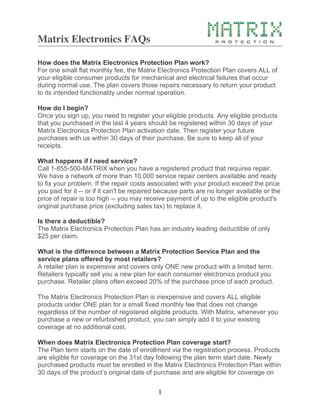 Matrix Electronics FAQs
	
  1	
  
How does the Matrix Electronics Protection Plan work?
For one small flat monthly fee, the Matrix Electronics Protection Plan covers ALL of
your eligible consumer products for mechanical and electrical failures that occur
during normal use. The plan covers those repairs necessary to return your product
to its intended functionality under normal operation.
How do I begin?
Once you sign up, you need to register your eligible products. Any eligible products
that you purchased in the last 4 years should be registered within 30 days of your
Matrix Electronics Protection Plan activation date. Then register your future
purchases with us within 30 days of their purchase. Be sure to keep all of your
receipts.
What happens if I need service?
Call 1-855-500-MATRIX when you have a registered product that requires repair.
We have a network of more than 10,000 service repair centers available and ready
to fix your problem. If the repair costs associated with your product exceed the price
you paid for it -- or if it can't be repaired because parts are no longer available or the
price of repair is too high -- you may receive payment of up to the eligible product's
original purchase price (excluding sales tax) to replace it.
Is there a deductible?
The Matrix Electronics Protection Plan has an industry leading deductible of only
$25 per claim.
What is the difference between a Matrix Protection Service Plan and the
service plans offered by most retailers?
A retailer plan is expensive and covers only ONE new product with a limited term.
Retailers typically sell you a new plan for each consumer electronics product you
purchase. Retailer plans often exceed 20% of the purchase price of each product.
The Matrix Electronics Protection Plan is inexpensive and covers ALL eligible
products under ONE plan for a small fixed monthly fee that does not change
regardless of the number of registered eligible products. With Matrix, whenever you
purchase a new or refurbished product, you can simply add it to your existing
coverage at no additional cost.
When does Matrix Electronics Protection Plan coverage start?
The Plan term starts on the date of enrollment via the registration process. Products
are eligible for coverage on the 31st day following the plan term start date. Newly
purchased products must be enrolled in the Matrix Electronics Protection Plan within
30 days of the product’s original date of purchase and are eligible for coverage on
 