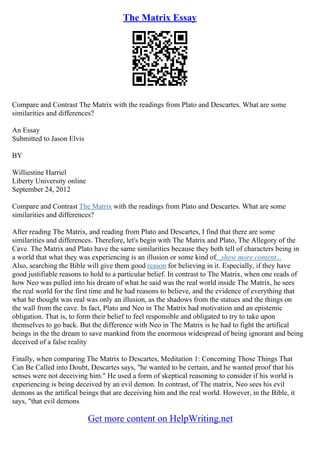 The Matrix Essay
Compare and Contrast The Matrix with the readings from Plato and Descartes. What are some
similarities and differences?
An Essay
Submitted to Jason Elvis
BY
Williestine Harriel
Liberty University online
September 24, 2012
Compare and Contrast The Matrix with the readings from Plato and Descartes. What are some
similarities and differences?
After reading The Matrix, and reading from Plato and Descartes, I find that there are some
similarities and differences. Therefore, let's begin with The Matrix and Plato, The Allegory of the
Cave. The Matrix and Plato have the same similarities because they both tell of characters being in
a world that what they was experiencing is an illusion or some kind of...show more content...
Also, searching the Bible will give them good reason for believing in it. Especially, if they have
good justifiable reasons to hold to a particular belief. In contrast to The Matrix, when one reads of
how Neo was pulled into his dream of what he said was the real world inside The Matrix, he sees
the real world for the first time and he had reasons to believe, and the evidence of everything that
what he thought was real was only an illusion, as the shadows from the statues and the things on
the wall from the cave. In fact, Plato and Neo in The Matrix had motivation and an epistemic
obligation. That is, to form their belief to feel responsible and obligated to try to take upon
themselves to go back. But the difference with Neo in The Matrix is he had to fight the artifical
beings in the the dream to save mankind from the enormous widespread of being ignorant and being
deceived of a false reality
Finally, when comparing The Matrix to Descartes, Meditation 1: Concerning Those Things That
Can Be Called into Doubt, Descartes says, "he wanted to be certain, and he wanted proof that his
senses were not deceiving him." He used a form of skeptical reasoning to consider if his world is
experiencing is being deceived by an evil demon. In contrast, of The matrix, Neo sees his evil
demons as the artifical beings that are deceiving him and the real world. However, in the Bible, it
says, "that evil demons
Get more content on HelpWriting.net
 