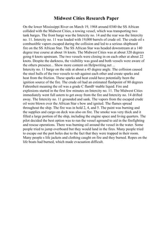 Midwest Cities Research Paper
On the lower Mississippi River on March 19, 1968 around 0340 the SS African
collided with the Midwest Cities, a towing vessel, which was transporting two
tank barges. The front barge was the Intercity no. 14 and the rear was the Intercity
no. 11. Intercity no. 11 was loaded with 19,000 barrels of crude oil. The crude oil s
combustible vapors escaped during the collision and led to a serious shipboard
fire on the SS African Star. The SS African Star was headed downstream at a 140
degree true course at about 16 knots. The Midwest Cities was at about 320 degrees
going 6 knots upstream. The two vessels were closing in on each other at about 22
knots. Despite the darkness, the visibility was good and both vessels were aware of
the others presence... Show more content on Helpwriting.net ...
Intercity no. 11 barge on the side at about a 45 degree angle. The collision caused
the steel hulls of the two vessels to rub against each other and create sparks and
heat from the friction. These sparks and heat could have potentially been the
ignition source of the fire. The crude oil had an estimated flashpoint of 80 degrees
Fahrenheit meaning the oil was a grade C flamВ¬mable liquid. Fire and
explosions started in the first few minutes on Intercity no. 11. The Midwest Cities
immediately went full astern to get away from the fire and Intercity no. 14 drifted
away. The Intercity no. 11 grounded and sank. The vapors from the escaped crude
oil were blown over the African Star s bow and ignited. The flames spread
throughout the ship. The fire was in hold 2, 4, and 5. The paint was burning and
the supplies and cargo on deck was also on fire. The smoke was very thick and it
filled a large portion of the ship, including the engine space and living quarters. The
pilot decided the best option was to run the vessel aground to aid in the firefighting
and rescue operations. There was burning oil around the vessel in the water. Some
people tried to jump overboard but they would land in the fires. Many people tried
to escape out the port holes due to the fact that they were trapped in their room.
Many people s life jackets and clothing caught on fire and they burned. Ropes on the
life boats had burned, which made evacuation difficult.
 