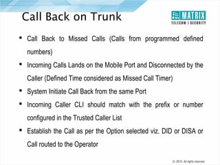 Call Back on Trunk
 Call Back to Missed Calls (Calls from programmed defined
numbers)
 Incoming Calls Lands on the Mobile Port and Disconnected by the
Caller (Defined Time considered as Missed Call Timer)
 System Initiate Call Back from the same Port
 Incoming Caller CLI should match with the prefix or number
configured in the Trusted Caller List
 Establish the Call as per the Option selected viz. DID or DISA or
Call routed to the Operator

 