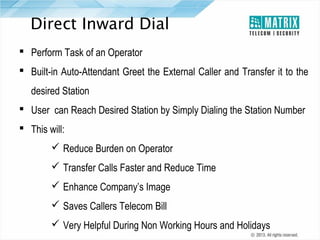 Direct Inward Dial
 Perform Task of an Operator
 Built-in Auto-Attendant Greet the External Caller and Transfer it to the
desired Station
 User can Reach Desired Station by Simply Dialing the Station Number
 This will:
 Reduce Burden on Operator
 Transfer Calls Faster and Reduce Time
 Enhance Company’s Image
 Saves Callers Telecom Bill
 Very Helpful During Non Working Hours and Holidays

 