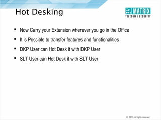 Hot Desking
 Now Carry your Extension wherever you go in the Office
 It is Possible to transfer features and functionalities
 DKP User can Hot Desk it with DKP User
 SLT User can Hot Desk it with SLT User

 