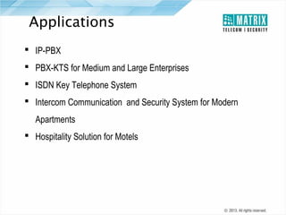 Applications
 IP-PBX
 PBX-KTS for Medium and Large Enterprises
 ISDN Key Telephone System
 Intercom Communication and Security System for Modern
Apartments
 Hospitality Solution for Motels

 