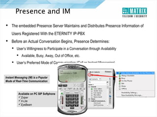 Presence and IM
 The embedded Presence Server Maintains and Distributes Presence Information of
Users Registered With the ETERNITY IP-PBX
 Before an Actual Conversation Begins, Presence Determines:
 User’s Willingness to Participate in a Conversation through Availability
 Available, Busy, Away, Out of Office, etc.
 User’s Preferred Mode of Communication (Call or Instant Messaging)

Instant Messaging (IM) is a Popular
Mode of Real-Time Communication

Available on PC SIP Softphone
Zoiper
X-Lite
EyeBeam

 