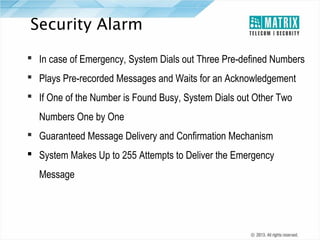 Security Alarm
 In case of Emergency, System Dials out Three Pre-defined Numbers
 Plays Pre-recorded Messages and Waits for an Acknowledgement
 If One of the Number is Found Busy, System Dials out Other Two
Numbers One by One
 Guaranteed Message Delivery and Confirmation Mechanism
 System Makes Up to 255 Attempts to Deliver the Emergency
Message

 