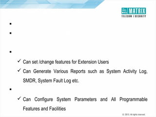 Three Levels of Access
 Different Access Levels : User, SA and SE
 Each User has can have their own password to Activate/Deactivate
User Features
 System Administrator has one Unique Password
 Can set /change features for Extension Users
 Can Generate Various Reports such as System Activity Log,
SMDR, System Fault Log etc.
 System Engineer being Highest Access has one Unique Password
 Can Configure System Parameters and All Programmable
Features and Facilities

 