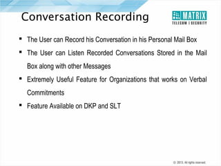 Conversation Recording
 The User can Record his Conversation in his Personal Mail Box
 The User can Listen Recorded Conversations Stored in the Mail
Box along with other Messages
 Extremely Useful Feature for Organizations that works on Verbal
Commitments
 Feature Available on DKP and SLT

 