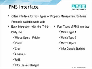 PMS Interface
 Offers interface for most types of Property Management Software
Protocols available world-wide
 Easy Integration with the ThirdParty PMS

 Four Types of PMS Interface
Matrix Type 1

Micros Opera - Fidelio

Matrix Type 2

Protel

Micros Opera

Char

Infor Classic Starlight

Amadeus
RMS
Infor Classic Starlight

 