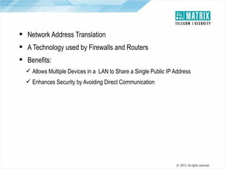 NAT Support
 Network Address Translation
 A Technology used by Firewalls and Routers
 Benefits:
 Allows Multiple Devices in a LAN to Share a Single Public IP Address
 Enhances Security by Avoiding Direct Communication

 