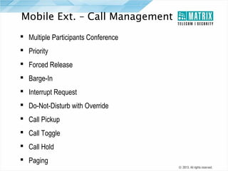 Mobile Ext. – Call Management
 Multiple Participants Conference
 Priority
 Forced Release
 Barge-In
 Interrupt Request
 Do-Not-Disturb with Override
 Call Pickup
 Call Toggle
 Call Hold
 Paging

 