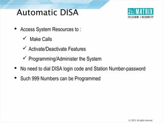 Automatic DISA
 Access System Resources to :
 Make Calls
 Activate/Deactivate Features
 Programming/Administer the System
 No need to dial DISA login code and Station Number-password
 Such 999 Numbers can be Programmed

 