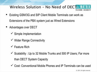 Wireless Solution – No Need of DECT
 Existing GSM/3G and SIP Client Mobile Terminals can work as
Extensions of the PBX system just as Wired Extensions
 Advantages over DECT
 Simple Implementation
 Wider Range Connectivity
 Feature Rich
 Scalability : Up to 32 Mobile Trunks and 500 IP Users; Far more
than DECT System Capacity
 Cost: Conventional Mobile Phones and IP Terminals can be used

 