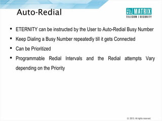 Auto-Redial
 ETERNITY can be instructed by the User to Auto-Redial Busy Number
 Keep Dialing a Busy Number repeatedly till it gets Connected
 Can be Prioritized
 Programmable Redial Intervals and the Redial attempts Vary
depending on the Priority

 