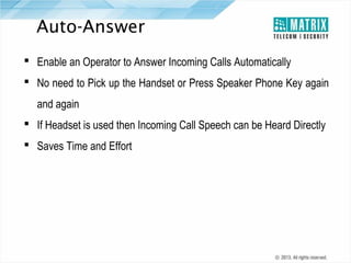 Auto-Answer
 Enable an Operator to Answer Incoming Calls Automatically
 No need to Pick up the Handset or Press Speaker Phone Key again
and again
 If Headset is used then Incoming Call Speech can be Heard Directly
 Saves Time and Effort

 