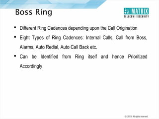 Boss Ring
 Different Ring Cadences depending upon the Call Origination
 Eight Types of Ring Cadences: Internal Calls, Call from Boss,
Alarms, Auto Redial, Auto Call Back etc.
 Can be Identified from Ring itself and hence Prioritized
Accordingly

 