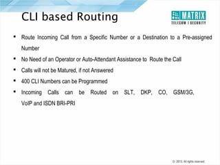 CLI based Routing
 Route Incoming Call from a Specific Number or a Destination to a Pre-assigned
Number
 No Need of an Operator or Auto-Attendant Assistance to Route the Call
 Calls will not be Matured, if not Answered
 400 CLI Numbers can be Programmed
 Incoming Calls can be Routed on SLT, DKP, CO, GSM/3G,
VoIP and ISDN BRI-PRI

 