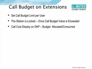 Call Budget on Extensions
 Set Call Budget Limit per User
 The Station is Locked – Once Call Budget Value is Exceeded
 Call Cost Display on DKP – Budget Allocated/Consumed

 