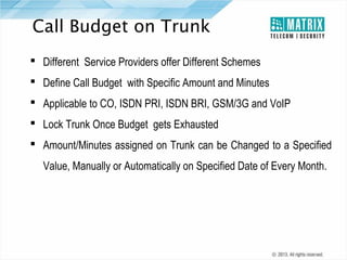 Call Budget on Trunk
 Different Service Providers offer Different Schemes
 Define Call Budget with Specific Amount and Minutes
 Applicable to CO, ISDN PRI, ISDN BRI, GSM/3G and VoIP
 Lock Trunk Once Budget gets Exhausted
 Amount/Minutes assigned on Trunk can be Changed to a Specified
Value, Manually or Automatically on Specified Date of Every Month.

 