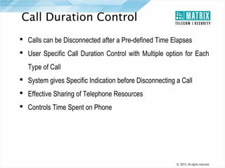 Call Duration Control
 Calls can be Disconnected after a Pre-defined Time Elapses
 User Specific Call Duration Control with Multiple option for Each
Type of Call
 System gives Specific Indication before Disconnecting a Call
 Effective Sharing of Telephone Resources
 Controls Time Spent on Phone

 