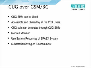 CUG over GSM/3G
 CUG SIMs can be Used
 Accessible and Shared by all the PBX Users
 CUG calls can be routed through CUG SIMs
 Mobile Extension
 Use System Resources of EPABX System
 Substantial Saving on Telecom Cost

 