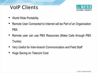 VoIP Clients
 World Wide Portability
 Remote User Connected to Internet will be Part of an Organization
PBX
 Remote user can use PBX Resources (Make Calls through PBX
Trunks)
 Very Useful for Inter-branch Communication and Field Staff
 Huge Saving on Telecom Cost

 