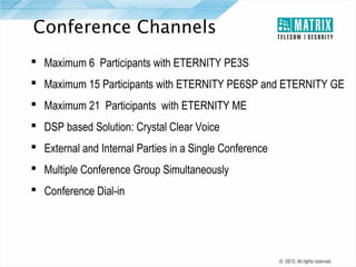 Conference Channels
 Maximum 6 Participants with ETERNITY PE3S
 Maximum 15 Participants with ETERNITY PE6SP and ETERNITY GE
 Maximum 21 Participants with ETERNITY ME
 DSP based Solution: Crystal Clear Voice
 External and Internal Parties in a Single Conference
 Multiple Conference Group Simultaneously
 Conference Dial-in

 