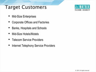 Target Customers
 Mid-Size Enterprises
 Corporate Offices and Factories
 Banks, Hospitals and Schools
 Mid-Size Hotels/Motels
 Telecom Service Providers
 Internet Telephony Service Providers

 