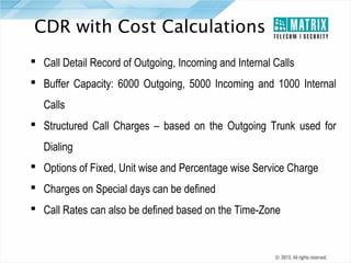 CDR with Cost Calculations
 Call Detail Record of Outgoing, Incoming and Internal Calls
 Buffer Capacity: 6000 Outgoing, 5000 Incoming and 1000 Internal
Calls
 Structured Call Charges – based on the Outgoing Trunk used for
Dialing
 Options of Fixed, Unit wise and Percentage wise Service Charge
 Charges on Special days can be defined
 Call Rates can also be defined based on the Time-Zone

 