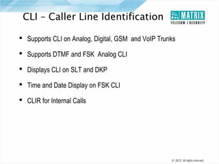 CLI – Caller Line Identification
 Supports CLI on Analog, Digital, GSM and VoIP Trunks
 Supports DTMF and FSK Analog CLI
 Displays CLI on SLT and DKP
 Time and Date Display on FSK CLI
 CLIR for Internal Calls

 