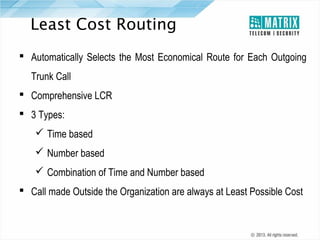 Least Cost Routing
 Automatically Selects the Most Economical Route for Each Outgoing
Trunk Call
 Comprehensive LCR
 3 Types:
 Time based
 Number based
 Combination of Time and Number based
 Call made Outside the Organization are always at Least Possible Cost

 