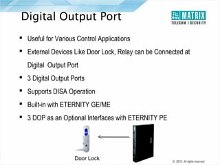 Digital Output Port
 Useful for Various Control Applications
 External Devices Like Door Lock, Relay can be Connected at
Digital Output Port
 3 Digital Output Ports
 Supports DISA Operation
 Built-in with ETERNITY GE/ME
 3 DOP as an Optional Interfaces with ETERNITY PE

Door Lock

 