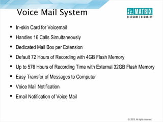 Voice Mail System
 In-skin Card for Voicemail
 Handles 16 Calls Simultaneously
 Dedicated Mail Box per Extension
 Default 72 Hours of Recording with 4GB Flash Memory
 Up to 576 Hours of Recording Time with External 32GB Flash Memory
 Easy Transfer of Messages to Computer
 Voice Mail Notification
 Email Notification of Voice Mail

 