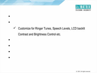 Flexibility
 Configuration (Phone/Key Phone/IP Phone/Mobile/Internet)
 DKP Customize Settings
 Customize for Ringer Tunes, Speech Levels, LCD backlit
Contrast and Brightness Control etc.
 Flexible Clock Synchronization
 Port Personalities
 Software Upgradation
 Universal Slots

 