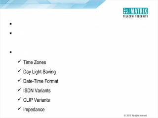 Localization
 Can be configured to meet the telecom standard where it is installed
 Built-in Web Server Functionality with language support of like English,
French, Spanish, German, Russian, Portuguese and Italian
 Configured for:
 Time Zones
 Day Light Saving
 Date-Time Format
 ISDN Variants
 CLIP Variants
 Impedance

 