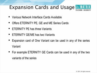 Expansion Cards and Usage
 Various Network Interface Cards Available
 Offers ETERNITY PE, GE and ME Series Cards
 ETERNITY PE has three Variants
 ETERNITY GE/ME has two Variants
 Expansion card of One Variant can be used in any of the series
Variant
 For example ETERNITY GE Cards can be used in any of the two
variants of the series

 