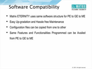 Software Compatibility
 Matrix ETERNITY uses same software structure for PE to GE to ME
 Easy Up-gradation and Hassle free Maintenance
 Configuration files can be copied from one to other
 Same Features and Functionalities Programmed can be Availed
from PE to GE to ME

 