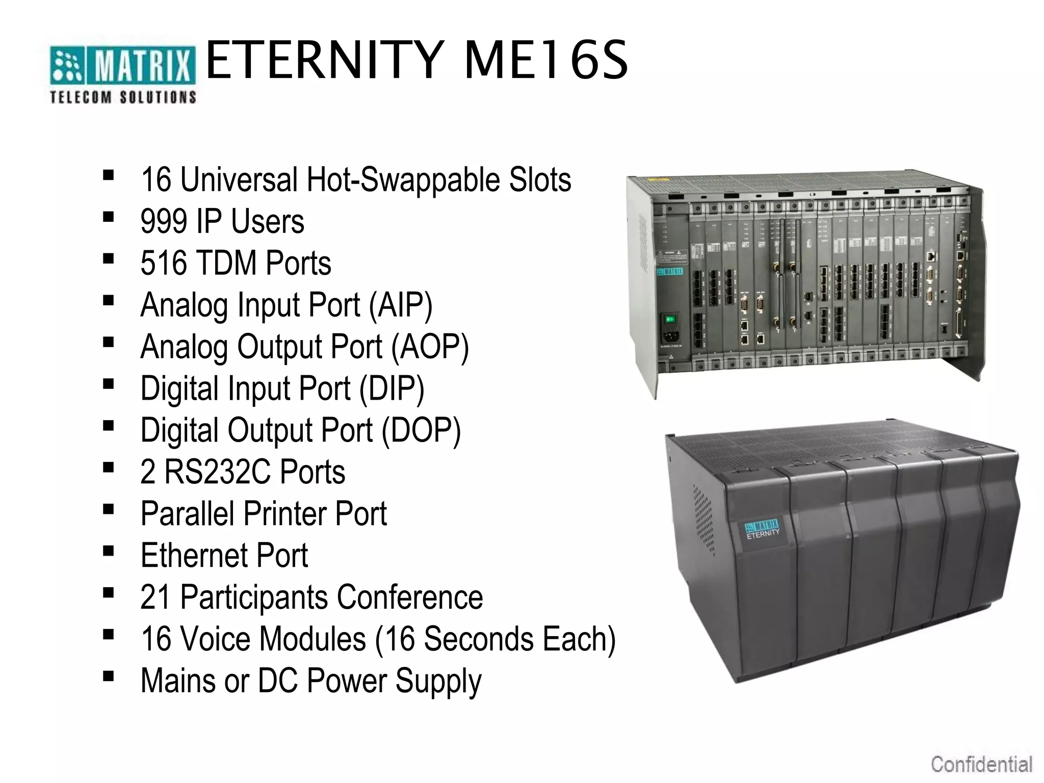 ETERNITY ME16S

   16 Universal Hot-Swappable Slots
   999 IP Users
   516 TDM Ports
   Analog Input Port (AIP)
   Analog Output Port (AOP)
   Digital Input Port (DIP)
   Digital Output Port (DOP)
   2 RS232C Ports
   Parallel Printer Port
   Ethernet Port
   21 Participants Conference
   16 Voice Modules (16 Seconds Each)
   Mains or DC Power Supply
 