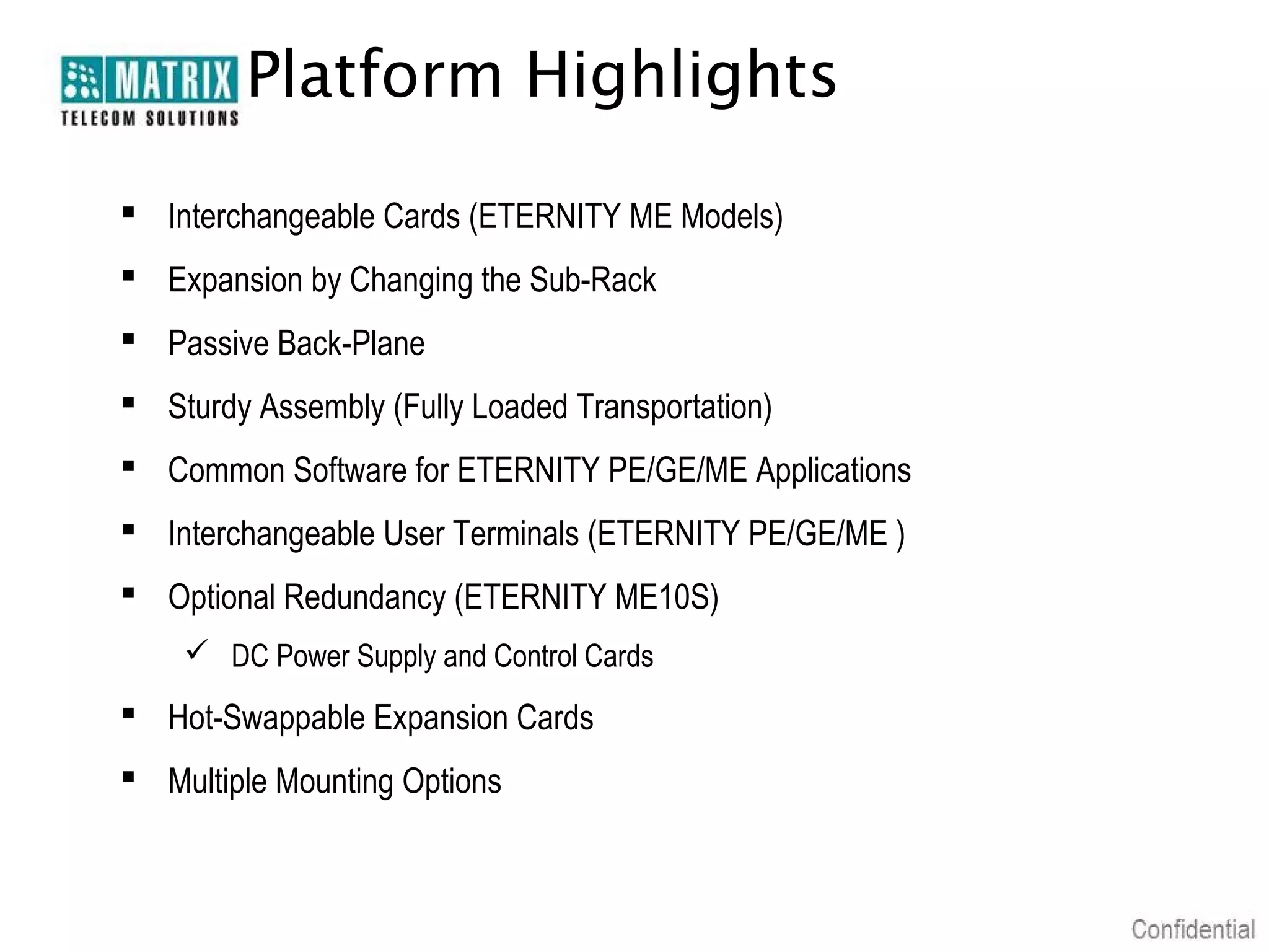 Platform Highlights

 Interchangeable Cards (ETERNITY ME Models)
 Expansion by Changing the Sub-Rack
 Passive Back-Plane
 Sturdy Assembly (Fully Loaded Transportation)
 Common Software for ETERNITY PE/GE/ME Applications
 Interchangeable User Terminals (ETERNITY PE/GE/ME )
 Optional Redundancy (ETERNITY ME10S)
     DC Power Supply and Control Cards
 Hot-Swappable Expansion Cards
 Multiple Mounting Options
 