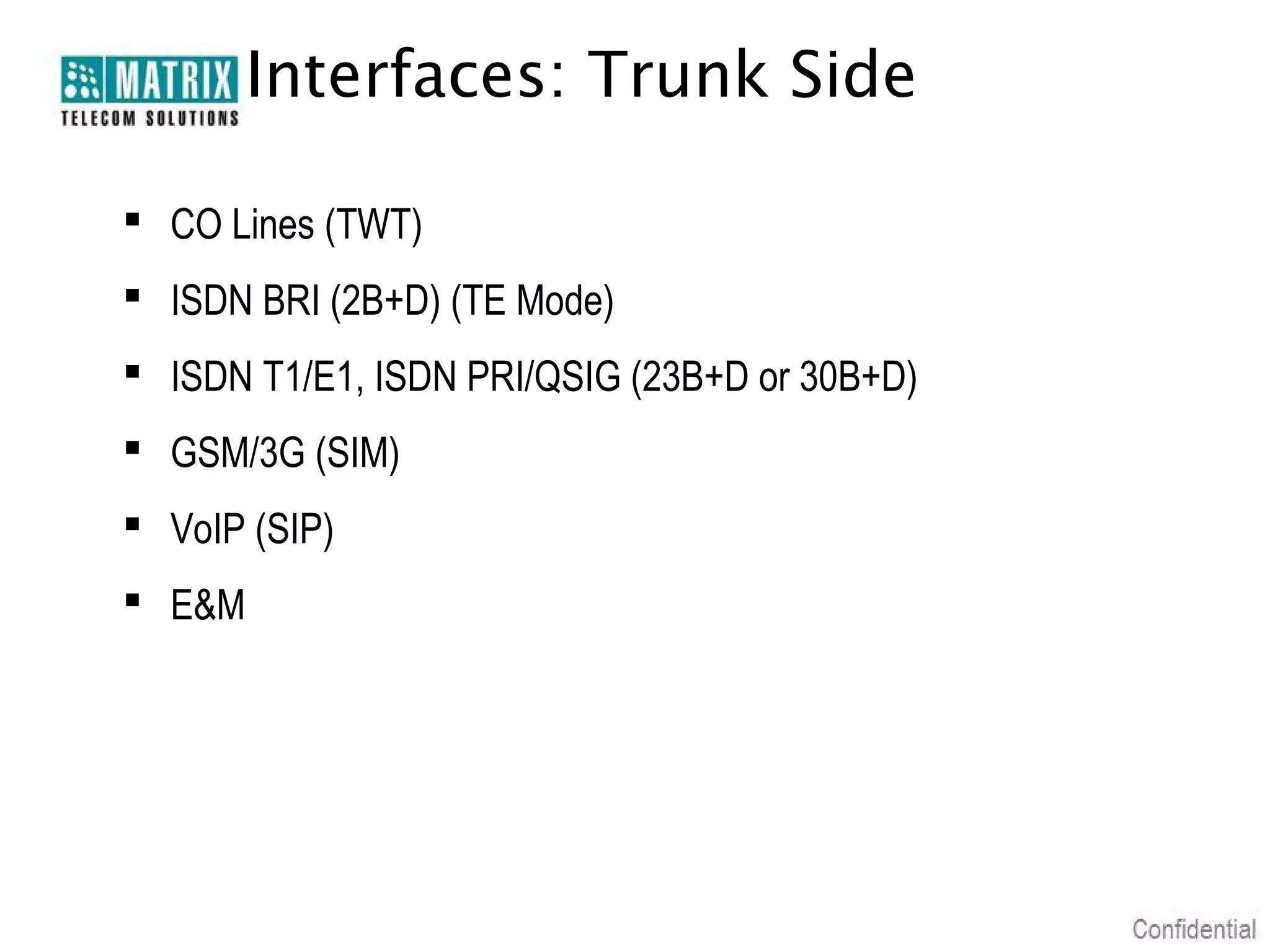 Interfaces: Trunk Side

 CO Lines (TWT)
 ISDN BRI (2B+D) (TE Mode)
 ISDN T1/E1, ISDN PRI/QSIG (23B+D or 30B+D)
 GSM/3G (SIM)
 VoIP (SIP)
 E&M
 
