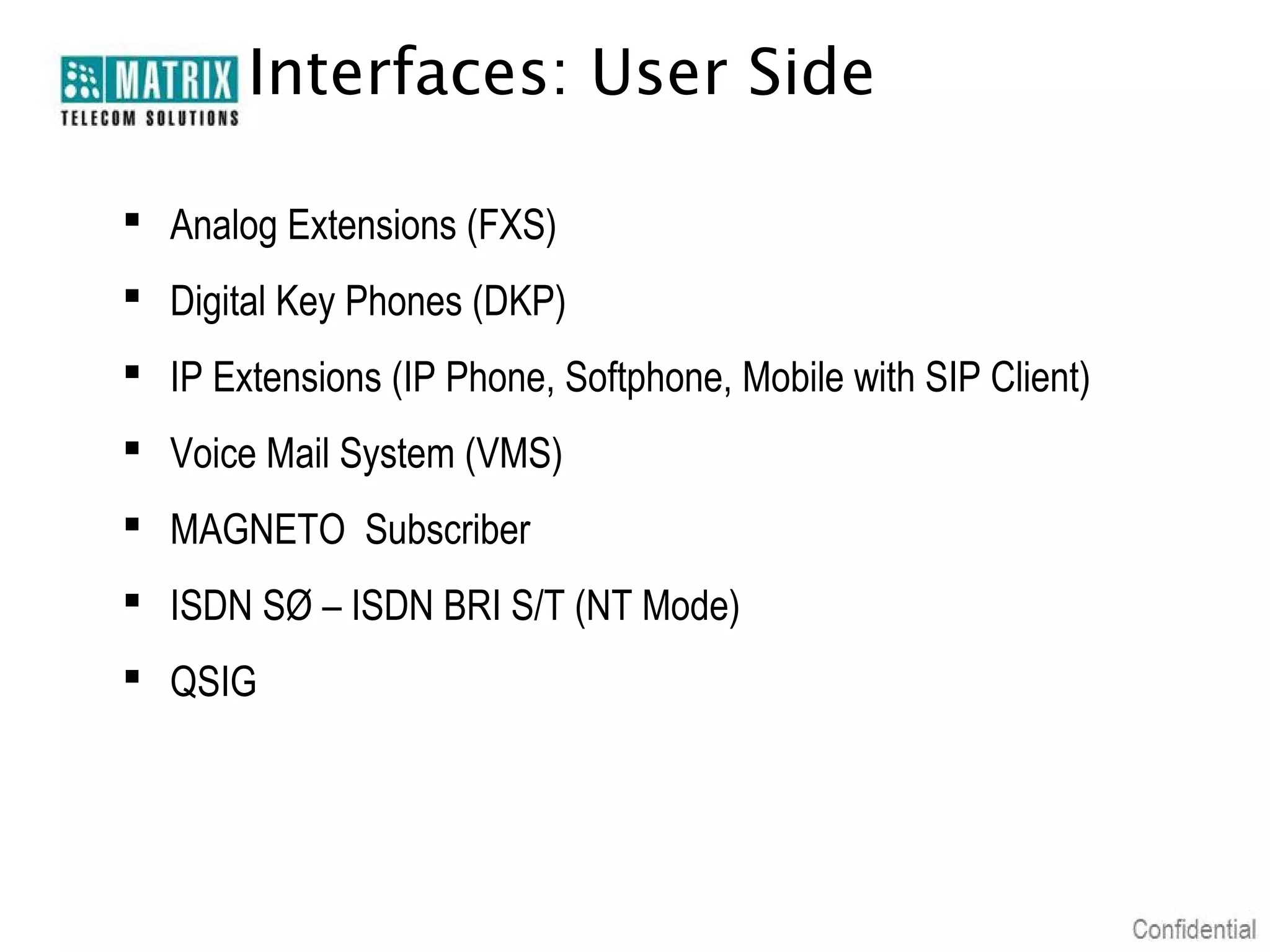 Interfaces: User Side

 Analog Extensions (FXS)
 Digital Key Phones (DKP)
 IP Extensions (IP Phone, Softphone, Mobile with SIP Client)
 Voice Mail System (VMS)
 MAGNETO Subscriber
 ISDN SØ – ISDN BRI S/T (NT Mode)
 QSIG
 