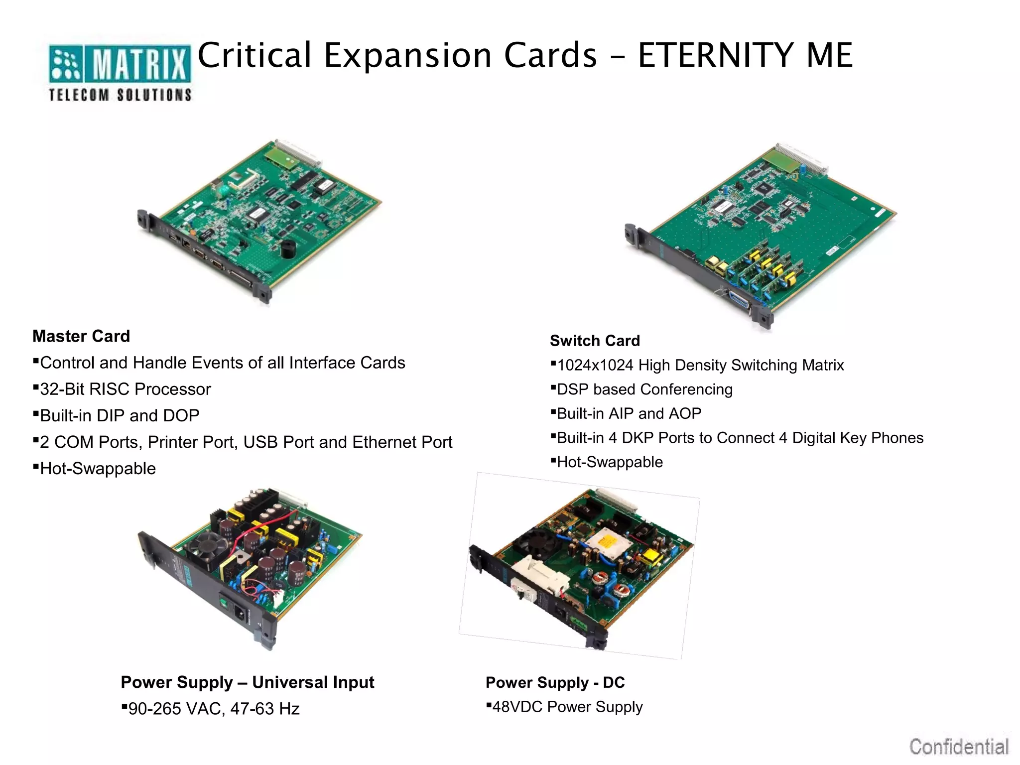 Critical Expansion Cards – ETERNITY ME




Master Card                                                     Switch Card
Control and Handle Events of all Interface Cards               1024x1024 High Density Switching Matrix
32-Bit RISC Processor                                          DSP based Conferencing
Built-in DIP and DOP                                           Built-in AIP and AOP
2 COM Ports, Printer Port, USB Port and Ethernet Port          Built-in 4 DKP Ports to Connect 4 Digital Key Phones
Hot-Swappable                                                  Hot-Swappable




           Power Supply – Universal Input                Power Supply - DC
           90-265 VAC, 47-63 Hz                         48VDC Power Supply
 
