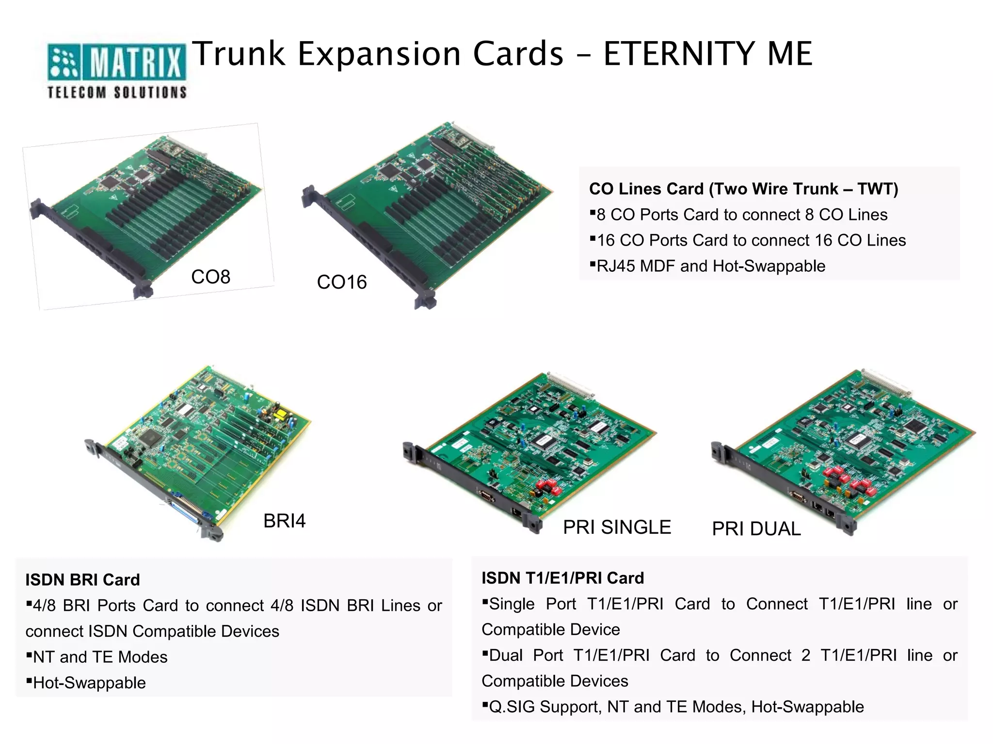 Trunk Expansion Cards – ETERNITY ME


                                                                   CO Lines Card (Two Wire Trunk – TWT)
                                                                   8 CO Ports Card to connect 8 CO Lines
                                                                   16 CO Ports Card to connect 16 CO Lines
                                                                   RJ45 MDF and Hot-Swappable
                    CO8             CO16




                             BRI4                               PRI SINGLE        PRI DUAL

ISDN BRI Card                                          ISDN T1/E1/PRI Card
4/8 BRI Ports Card to connect 4/8 ISDN BRI Lines or   Single Port T1/E1/PRI Card to Connect T1/E1/PRI line or
connect ISDN Compatible Devices                        Compatible Device
NT and TE Modes                                       Dual Port T1/E1/PRI Card to Connect 2 T1/E1/PRI line or
Hot-Swappable                                         Compatible Devices
                                                       Q.SIG Support, NT and TE Modes, Hot-Swappable
 