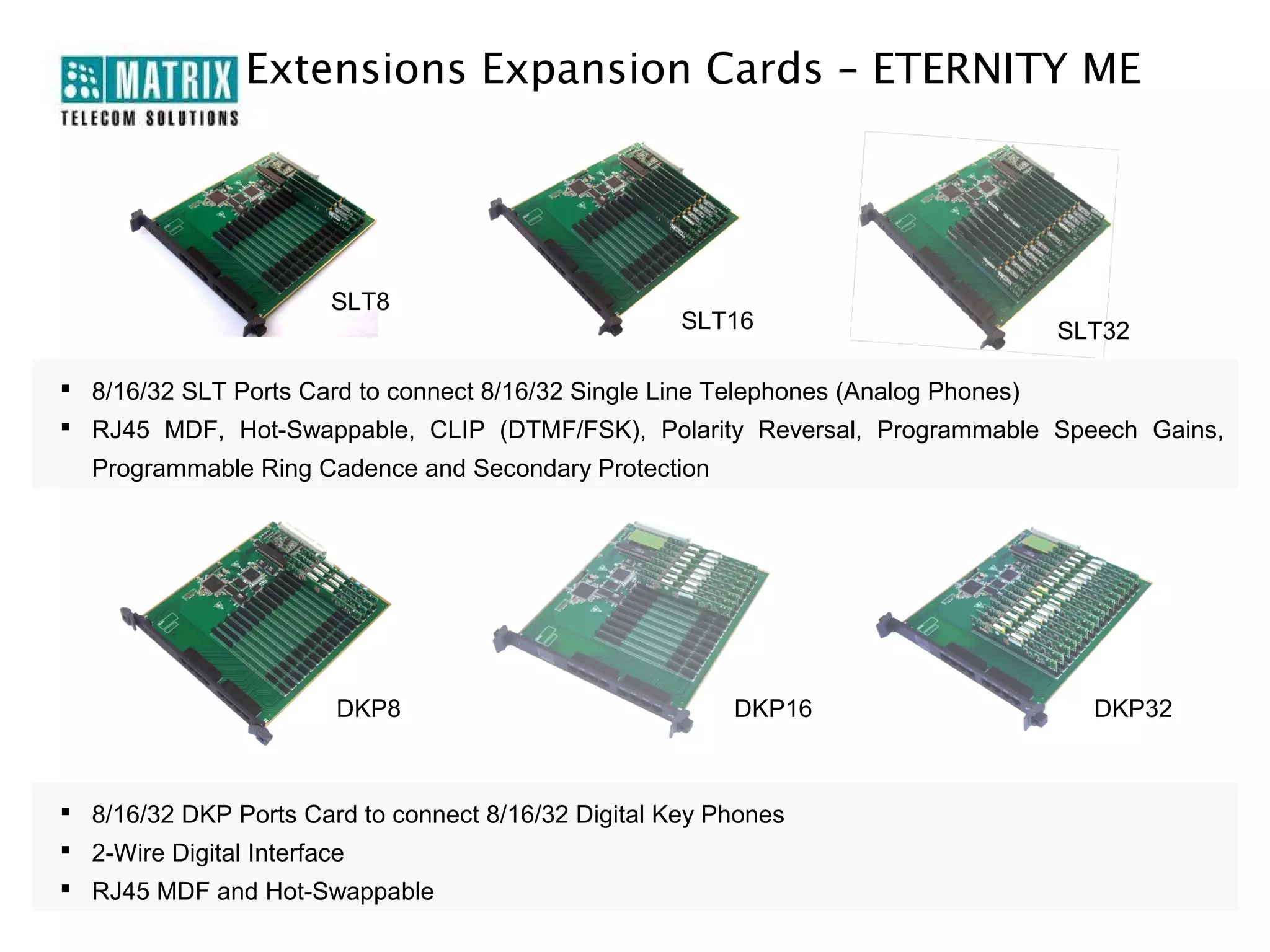 Extensions Expansion Cards – ETERNITY ME




                       SLT8
                                                     SLT16                  SLT32

 8/16/32 SLT Ports Card to connect 8/16/32 Single Line Telephones (Analog Phones)
 RJ45 MDF, Hot-Swappable, CLIP (DTMF/FSK), Polarity Reversal, Programmable Speech Gains,
  Programmable Ring Cadence and Secondary Protection




                       DKP8                              DKP16                 DKP32



 8/16/32 DKP Ports Card to connect 8/16/32 Digital Key Phones
 2-Wire Digital Interface
 RJ45 MDF and Hot-Swappable
 