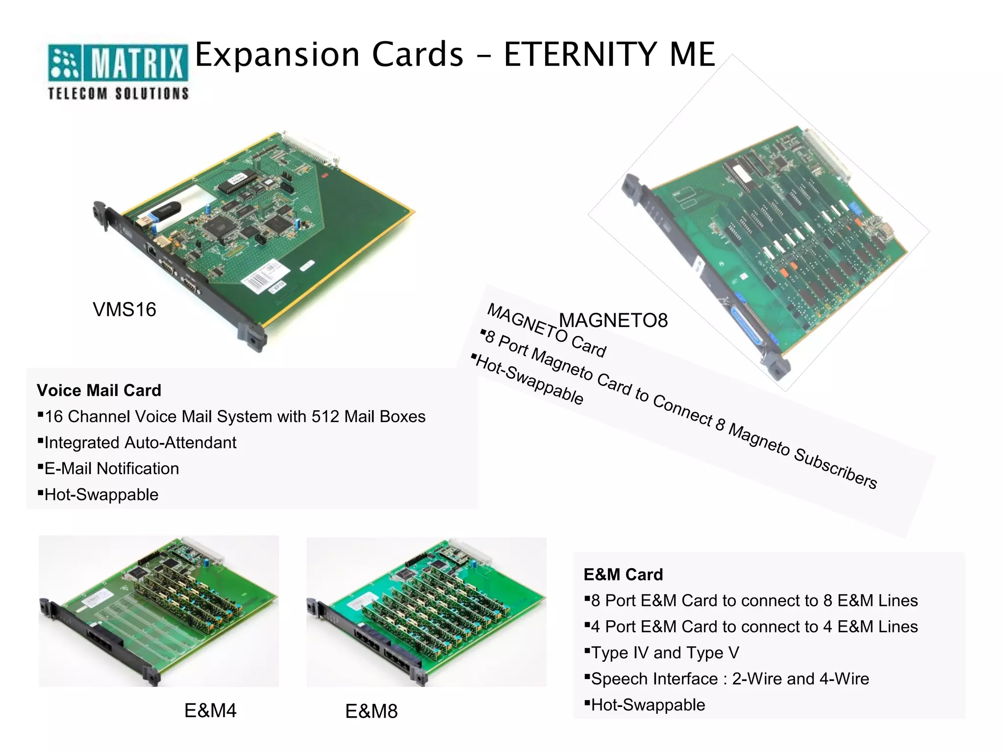 Expansion Cards – ETERNITY ME




       VMS16                                           MA
                                                           GN     MAGNETO8
                                                     8       ET O
                                                         Po r       Ca r
                                                    H       tM         d
                                                       ot-S     agn
                                                            wap    eto
                                                                pab      Car
Voice Mail Card                                                             d to
                                                                    le           Con
16 Channel Voice Mail System with 512 Mail Boxes                                   n   ect
                                                                                              8M
Integrated Auto-Attendant                                                                      agn
                                                                                                      eto
                                                                                                          S   ubs
E-Mail Notification                                                                                             crib
                                                                                                                        ers
Hot-Swappable



                                                                     E&M Card
                                                                     8 Port E&M Card to connect to 8 E&M Lines
                                                                     4 Port E&M Card to connect to 4 E&M Lines
                                                                     Type IV and Type V
                                                                     Speech Interface : 2-Wire and 4-Wire
                                                                     Hot-Swappable
                   E&M4               E&M8
 