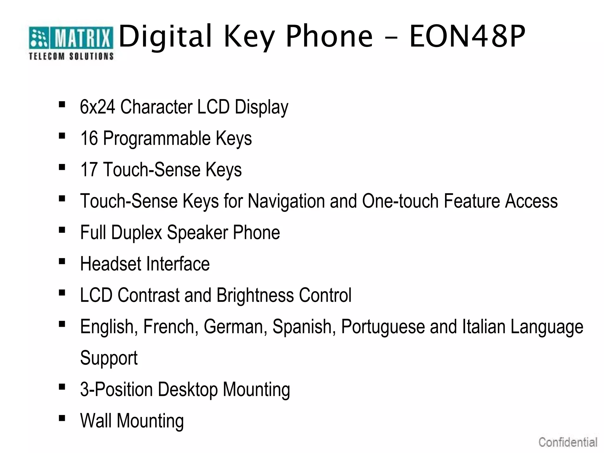 Digital Key Phone – EON48P

 6x24 Character LCD Display
 16 Programmable Keys
 17 Touch-Sense Keys
 Touch-Sense Keys for Navigation and One-touch Feature Access
 Full Duplex Speaker Phone
 Headset Interface
 LCD Contrast and Brightness Control
 English, French, German, Spanish, Portuguese and Italian Language
  Support
 3-Position Desktop Mounting
 Wall Mounting
 