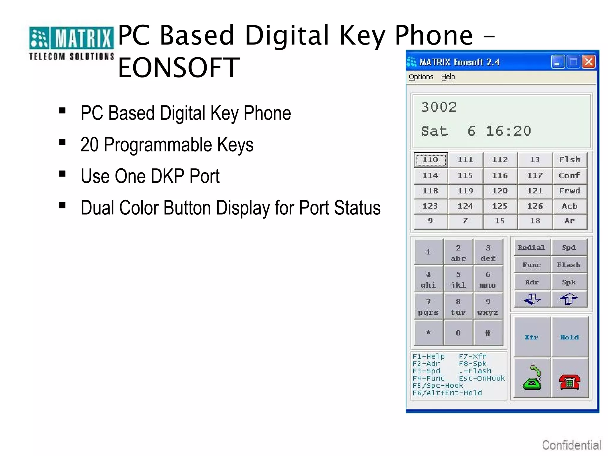 PC Based Digital Key Phone –
       EONSOFT
 PC Based Digital Key Phone
 20 Programmable Keys
 Use One DKP Port
 Dual Color Button Display for Port Status
 