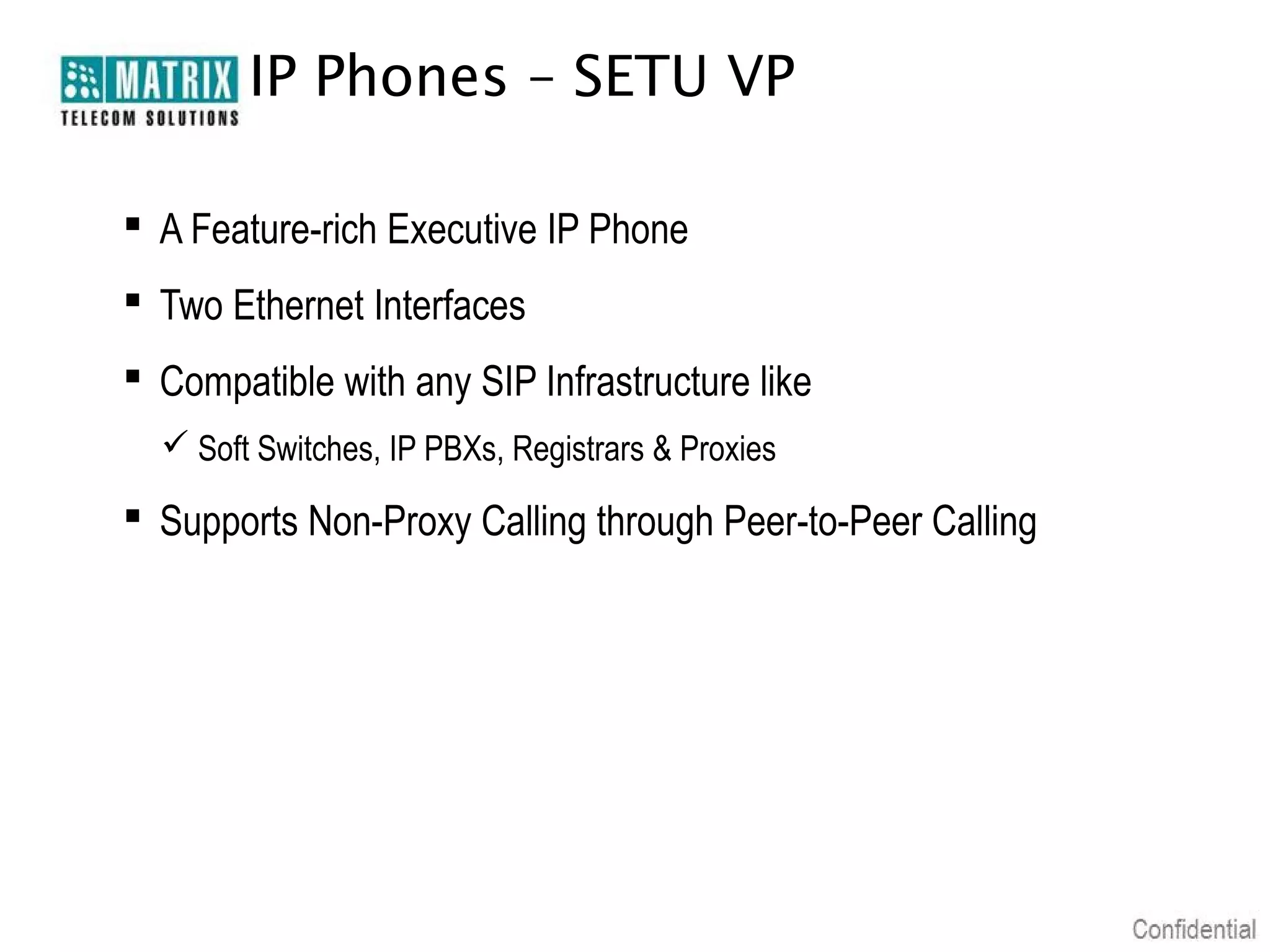 IP Phones – SETU VP

 A Feature-rich Executive IP Phone
 Two Ethernet Interfaces
 Compatible with any SIP Infrastructure like
   Soft Switches, IP PBXs, Registrars & Proxies

 Supports Non-Proxy Calling through Peer-to-Peer Calling
 