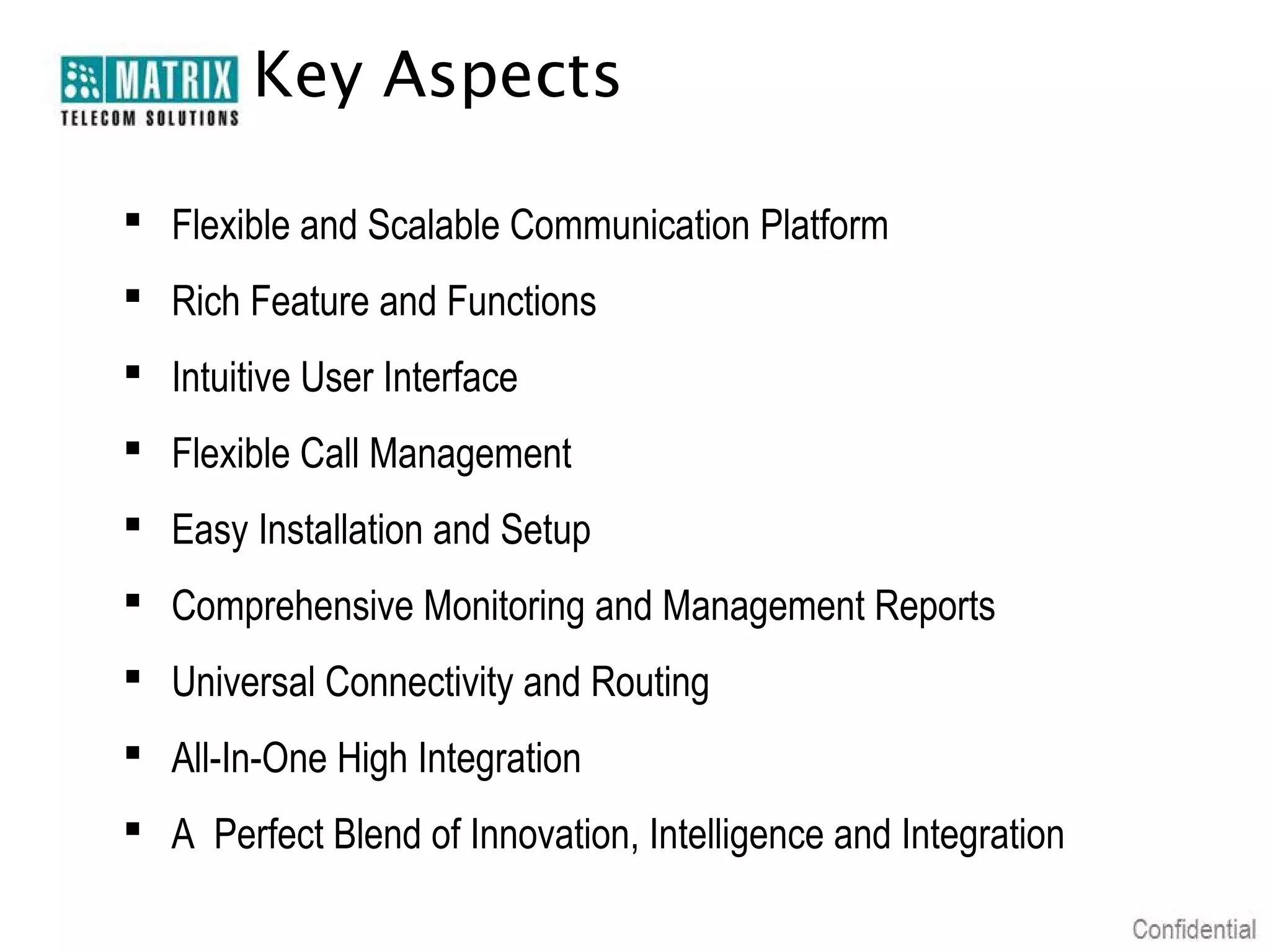 Key Aspects

 Flexible and Scalable Communication Platform
 Rich Feature and Functions
 Intuitive User Interface
 Flexible Call Management
 Easy Installation and Setup
 Comprehensive Monitoring and Management Reports
 Universal Connectivity and Routing
 All-In-One High Integration
 A Perfect Blend of Innovation, Intelligence and Integration
 
