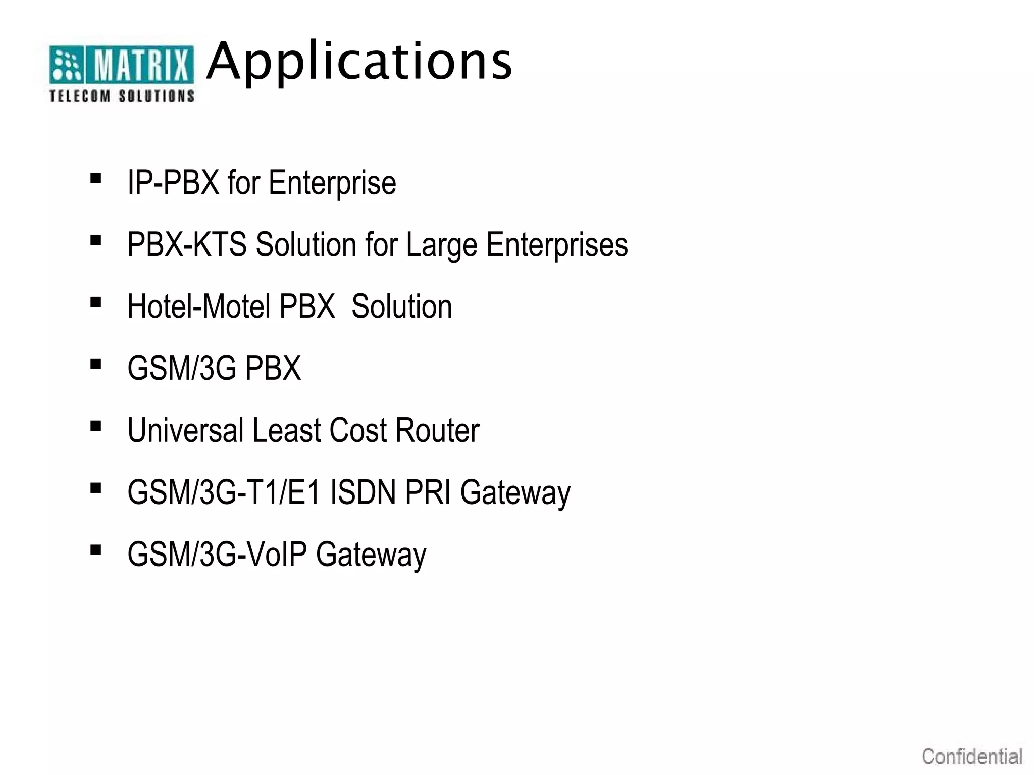 Applications

 IP-PBX for Enterprise
 PBX-KTS Solution for Large Enterprises
 Hotel-Motel PBX Solution
 GSM/3G PBX
 Universal Least Cost Router
 GSM/3G-T1/E1 ISDN PRI Gateway
 GSM/3G-VoIP Gateway
 