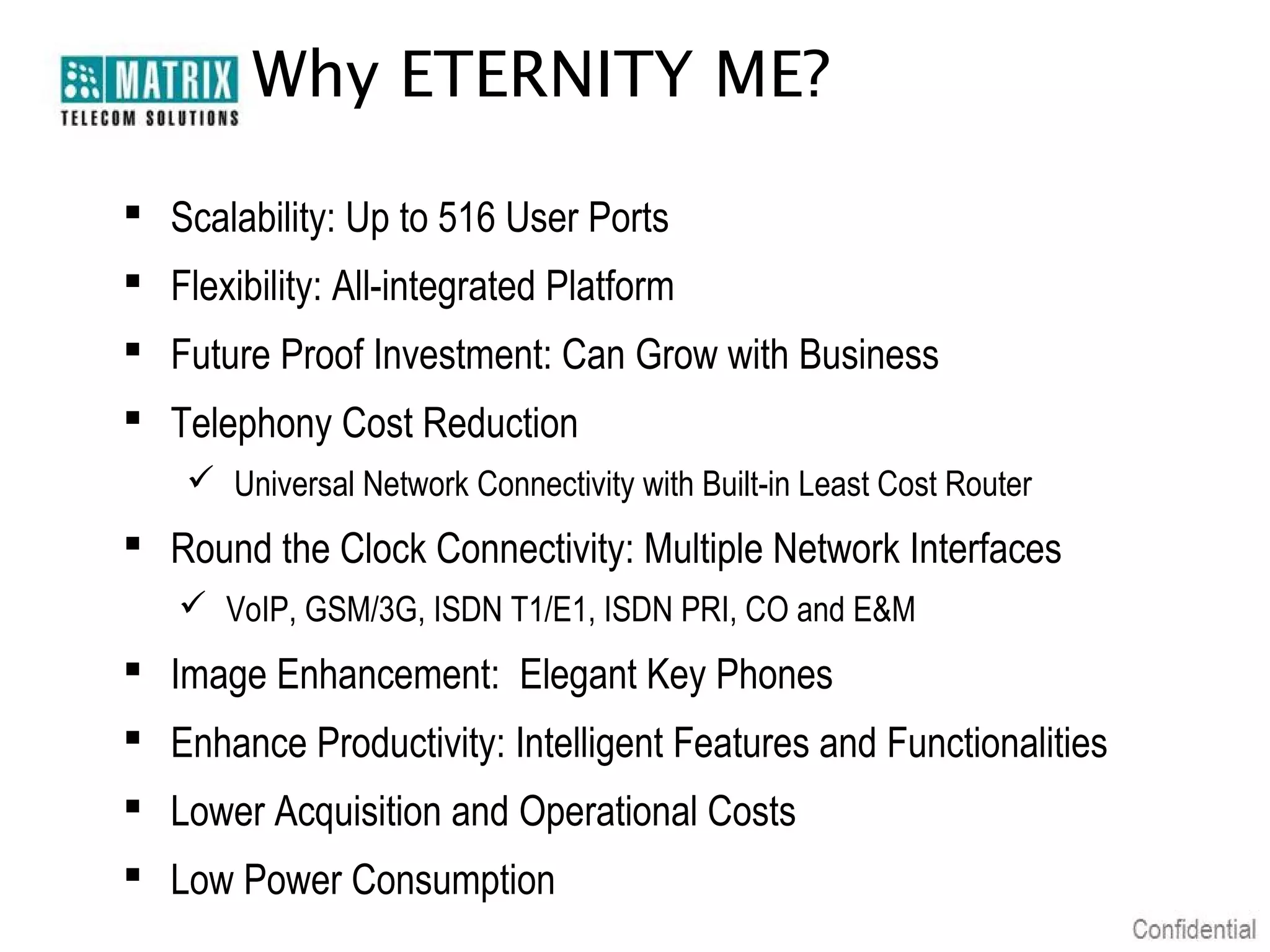 Why ETERNITY ME?

 Scalability: Up to 516 User Ports
 Flexibility: All-integrated Platform
 Future Proof Investment: Can Grow with Business
 Telephony Cost Reduction
     Universal Network Connectivity with Built-in Least Cost Router
 Round the Clock Connectivity: Multiple Network Interfaces
    VoIP, GSM/3G, ISDN T1/E1, ISDN PRI, CO and E&M
 Image Enhancement: Elegant Key Phones
 Enhance Productivity: Intelligent Features and Functionalities
 Lower Acquisition and Operational Costs
 Low Power Consumption
 